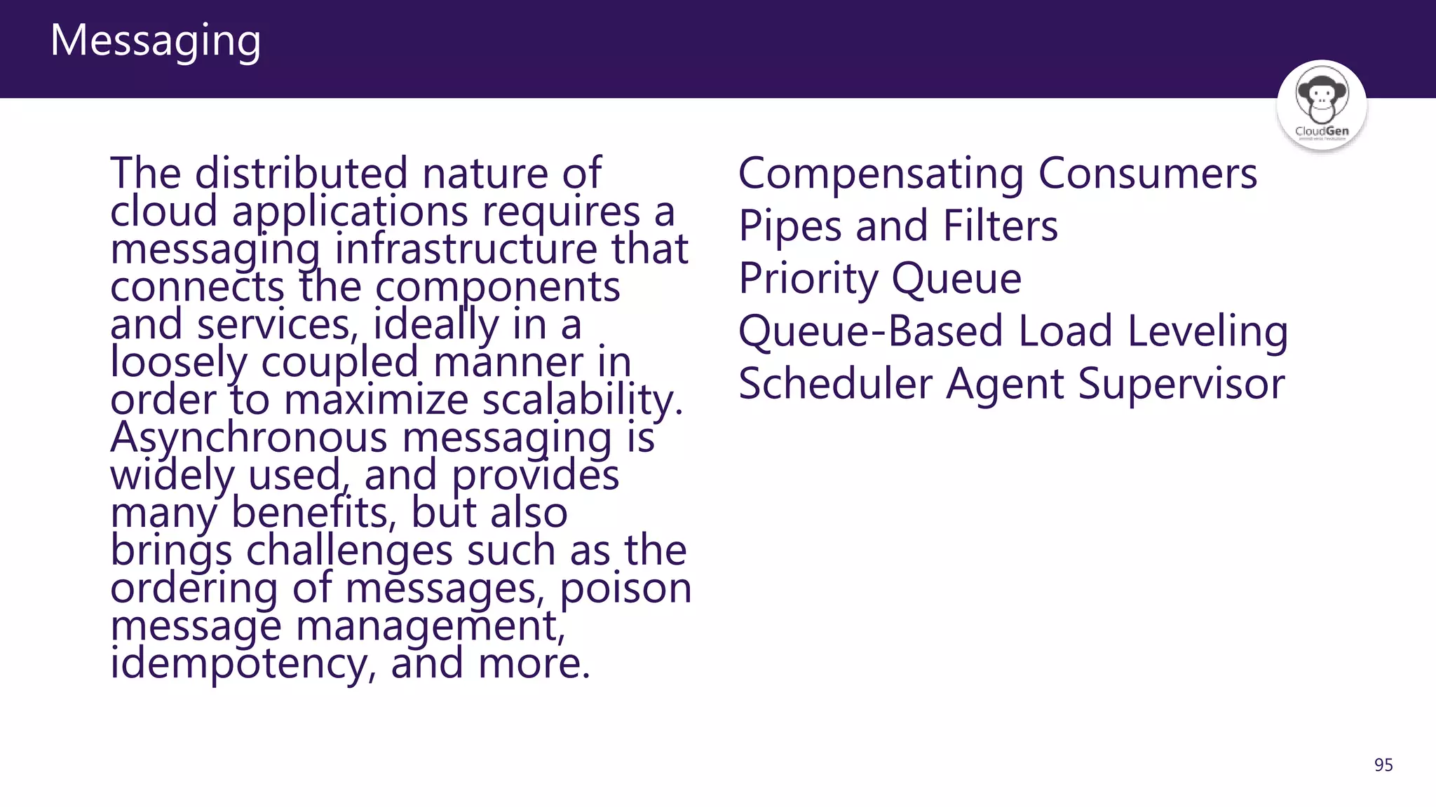 95
Messaging
The distributed nature of
cloud applications requires a
messaging infrastructure that
connects the components
and services, ideally in a
loosely coupled manner in
order to maximize scalability.
Asynchronous messaging is
widely used, and provides
many benefits, but also
brings challenges such as the
ordering of messages, poison
message management,
idempotency, and more.
Compensating Consumers
Pipes and Filters
Priority Queue
Queue-Based Load Leveling
Scheduler Agent Supervisor
 