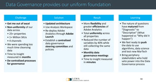 © 2013 Adobe Systems Incorporated. All Rights Reserved. Adobe Confidential.
Data Governance provides our uniform foundation
Challenge
• Get me out of excel
• Non-uniformity of our
data across
• 25+ properties
• 1+ Million SKUs
• 4 channels
• We were spending too
much time cleansing
data
• Time to Insight
measured in months
• De-centralized processes
for governance
Solution
• Updated architecture
• Use Analysis Workspace
• Re-deploy Adobe
Analytics through Adobe
Launch
• Establish a centralized
data governance
steering committee and
policies
Result
• More flexibility and
greater efficiencies of
Adobe Analytics
• Total uniformity across
all properties
• Reduced the number of
variables by 40% while
still collecting the same
data
• Monthly data
governance meetings
• Time to insight measured
in minutes
Learning
• The nature of questions
have matured from
“Diagnostic” to
“Descriptive” (What
happened vs “Why did it
happen”)
• We feel ready to push
the data to use
algorithms, data science
and test new MarTech
• Bring periphery
stakeholders who hold
veto power into the Data
Governance process
58
 