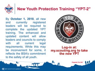 New Youth Protection Training “YPT-2”
By October 1, 2018, all new
and currently registered
leaders will be required to
complete the updated YPT
training. The enhanced and
updated content will allow
leaders and councils to comply
with all current legal
requirements. While this may
be inconvenient for some, it
reflects the BSA’s commitment
to the safety of all youth.
Log-in at:
my.scouting.org to take
the new YPT
 