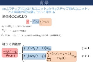 ex.)ステップtにおけるユニットuからqステップ前のユニットv
への誤差の逆伝播について考える
逆伝播の公式より
… ユニットjへの出⼒
… ユニットjの重み
… ユニットkの出⼒誤差(ykは出⼒値、tkは⽬標変数)
従って誤差は
𝜕𝑣*(𝑡 − 𝑞)
𝜕𝑣0(𝑡)
=
𝑓3
*
𝑛𝑒𝑡* 𝑡 − 1 𝑤0*																																													𝑞 = 1
𝑓3
*
𝑛𝑒𝑡* 𝑡 − 𝑞 9
𝜕𝑣* 𝑡 − 𝑞 + 1
𝜕𝑣0 𝑡
;
<="
𝑤<*								𝑞 > 1
4
背景
 