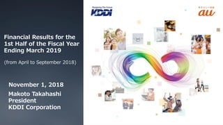 Financial Results for the
1st Half of the Fiscal Year
Ending March 2019
(from April to September 2018)
November 1, 2018
Makoto Takahashi
President
KDDI Corporation
 
