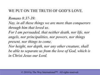 © 2018 by The Way International™. All rights reserved.
WE PUT ON THE TRUTH OF GOD’S LOVE.
Romans 8:37-39:
Nay, in all these things we are more than conquerors
through him that loved us.
For I am persuaded, that neither death, nor life, nor
angels, nor principalities, nor powers, nor things
present, nor things to come,
Nor height, nor depth, nor any other creature, shall
be able to separate us from the love of God, which is
in Christ Jesus our Lord.
 
