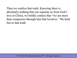 © 2018 by The Way International™. All rights reserved.
Then we confess that truth. Knowing there is
absolutely nothing that can separate us from God’s
love in Christ, we boldly confess that “we are more
than conquerors through him that loved us.” We hold
fast to that truth.
 