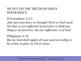 © 2018 by The Way International™. All rights reserved.
WE PUT ON THE TRUTH OF GOD’S
SUFFICIENCY.
II Corinthians 3:4,5:
And such trust have we through Christ to God-ward:
Not that we are sufficient of ourselves to think any
thing as of ourselves; but our sufficiency is of God.
Philippians 4:19:
But my God shall supply all your need according to
his riches in glory by Christ Jesus.
 