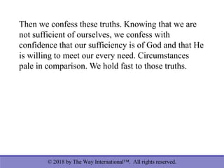 © 2018 by The Way International™. All rights reserved.
Then we confess these truths. Knowing that we are
not sufficient of ourselves, we confess with
confidence that our sufficiency is of God and that He
is willing to meet our every need. Circumstances
pale in comparison. We hold fast to those truths.
 