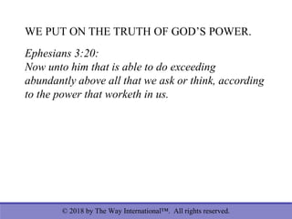 © 2018 by The Way International™. All rights reserved.
WE PUT ON THE TRUTH OF GOD’S POWER.
Ephesians 3:20:
Now unto him that is able to do exceeding
abundantly above all that we ask or think, according
to the power that worketh in us.
 