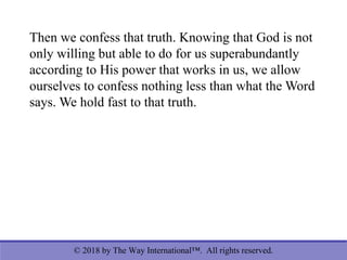 © 2018 by The Way International™. All rights reserved.
Then we confess that truth. Knowing that God is not
only willing but able to do for us superabundantly
according to His power that works in us, we allow
ourselves to confess nothing less than what the Word
says. We hold fast to that truth.
 