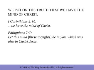 © 2018 by The Way International™. All rights reserved.
WE PUT ON THE TRUTH THAT WE HAVE THE
MIND OF CHRIST.
I Corinthians 2:16:
...we have the mind of Christ.
Philippians 2:5:
Let this mind [these thoughts] be in you, which was
also in Christ Jesus.
 