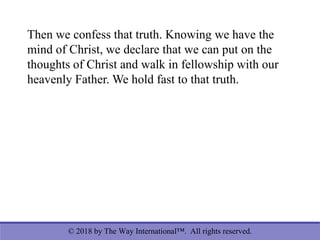© 2018 by The Way International™. All rights reserved.
Then we confess that truth. Knowing we have the
mind of Christ, we declare that we can put on the
thoughts of Christ and walk in fellowship with our
heavenly Father. We hold fast to that truth.
 