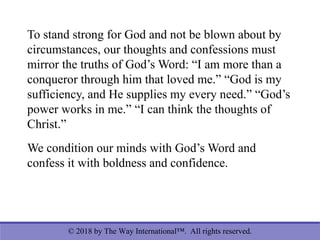 © 2018 by The Way International™. All rights reserved.
To stand strong for God and not be blown about by
circumstances, our thoughts and confessions must
mirror the truths of God’s Word: “I am more than a
conqueror through him that loved me.” “God is my
sufficiency, and He supplies my every need.” “God’s
power works in me.” “I can think the thoughts of
Christ.”
We condition our minds with God’s Word and
confess it with boldness and confidence.
 