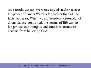 © 2018 by The Way International™. All rights reserved.
As a result, we can overcome any obstacle because
the power of God’s Word is far greater than all the
facts facing us. When we are Word-conditioned, not
circumstance-controlled, the storms of life can no
longer toss our thoughts and emotions around to
keep us from believing God.
 