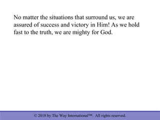 © 2018 by The Way International™. All rights reserved.
No matter the situations that surround us, we are
assured of success and victory in Him! As we hold
fast to the truth, we are mighty for God.
 