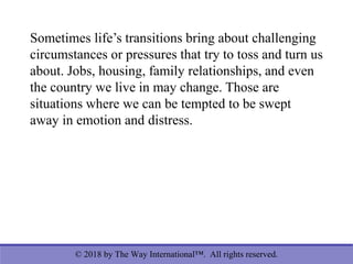 © 2018 by The Way International™. All rights reserved.
Sometimes life’s transitions bring about challenging
circumstances or pressures that try to toss and turn us
about. Jobs, housing, family relationships, and even
the country we live in may change. Those are
situations where we can be tempted to be swept
away in emotion and distress.
 