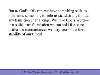 © 2018 by The Way International™. All rights reserved.
But as God’s children, we have something solid to
hold onto, something to help us stand strong through
any transition or challenge. We have God’s Word—
that solid, sure foundation we can hold fast to no
matter the circumstances we may face—it is the
stability of our times!
 