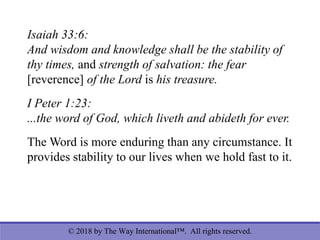© 2018 by The Way International™. All rights reserved.
Isaiah 33:6:
And wisdom and knowledge shall be the stability of
thy times, and strength of salvation: the fear
[reverence] of the Lord is his treasure.
I Peter 1:23:
...the word of God, which liveth and abideth for ever.
The Word is more enduring than any circumstance. It
provides stability to our lives when we hold fast to it.
 