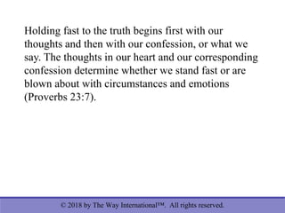 © 2018 by The Way International™. All rights reserved.
Holding fast to the truth begins first with our
thoughts and then with our confession, or what we
say. The thoughts in our heart and our corresponding
confession determine whether we stand fast or are
blown about with circumstances and emotions
(Proverbs 23:7).
 