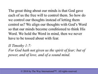 © 2018 by The Way International™. All rights reserved.
The great thing about our minds is that God gave
each of us the free will to control them. So how do
we control our thoughts instead of letting them
control us? We align our thoughts with God’s Word
so that our minds become conditioned to think His
Word. We hold the Word in mind, then we never
have to be tossed about with fear.
II Timothy 1:7:
For God hath not given us the spirit of fear; but of
power, and of love, and of a sound mind.
 