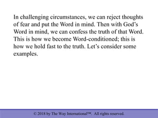 © 2018 by The Way International™. All rights reserved.
In challenging circumstances, we can reject thoughts
of fear and put the Word in mind. Then with God’s
Word in mind, we can confess the truth of that Word.
This is how we become Word-conditioned; this is
how we hold fast to the truth. Let’s consider some
examples.
 