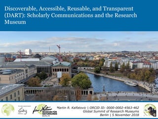 Discoverable, Accessible, Reusable, and Transparent
(DART): Scholarly Communications and the Research
Museum
Martin R. Kalfatovic | ORCID ID: 0000-0002-4563-462
Global Summit of Research Museums
Berlin | 5 November 2018
 
