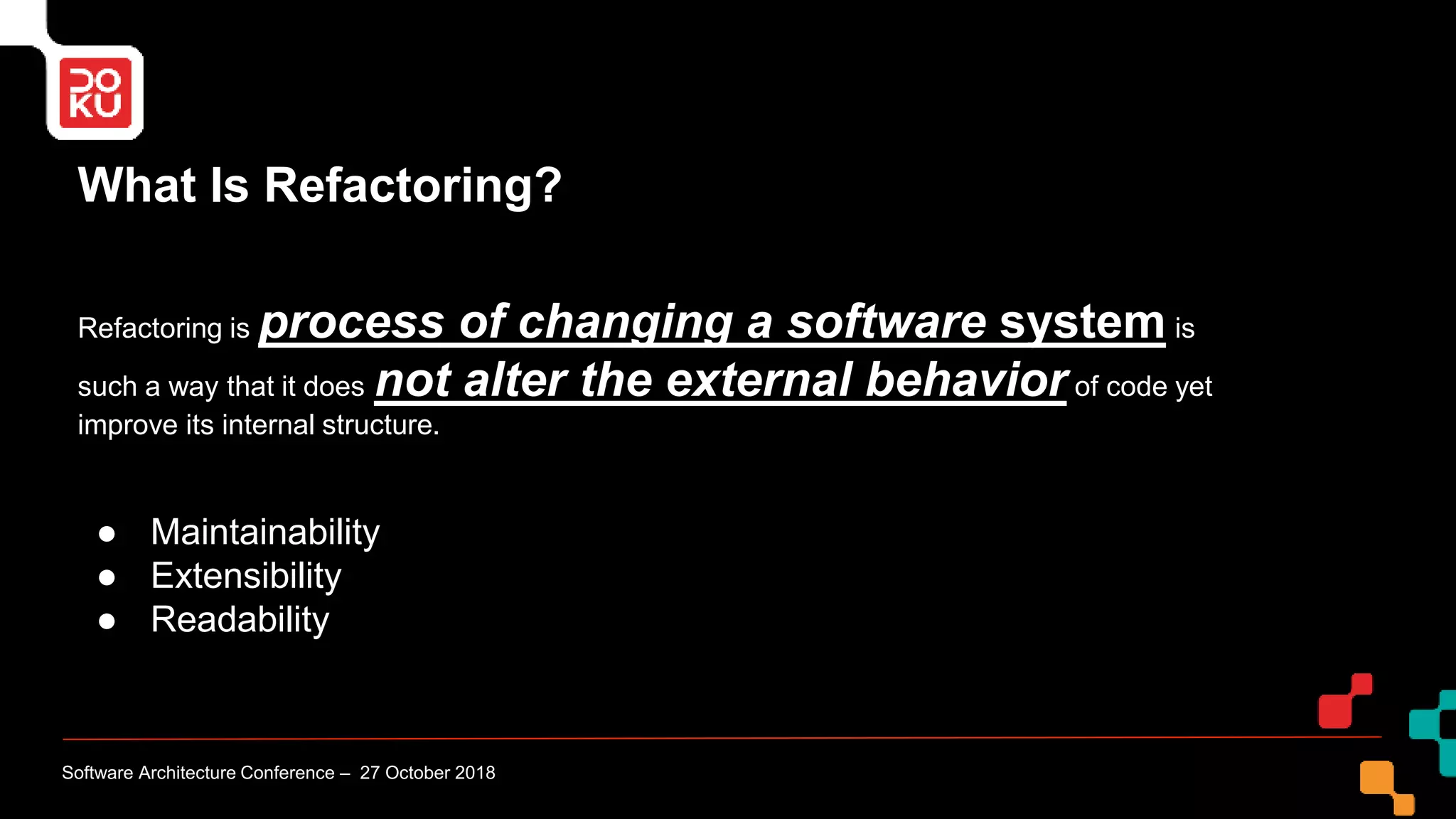 What Is Refactoring?
Refactoring is process of changing a software system is
such a way that it does not alter the external behavior of code yet
improve its internal structure.
● Maintainability
● Extensibility
● Readability
Software Architecture Conference – 27 October 2018
 