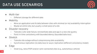 10
● Multi-tier
○ Different storage for different data
● Mobility
○ Move an application and its data between sites with minimal (or no) availability interruption
○ Maybe an entire site, but usually a small piece of a site
● Disaster recovery
○ Tolerate a site-wide failure; reinstantiate data and app in a new site quickly
○ Point-in-time consistency with bounded latency (bounded data loss)
● Stretch
○ Tolerate site outage without compromising data availability
○ Synchronous replication (no data loss) or async replication (different consistency model)
● Edge
○ Small (e.g., telco POP) and/or semi-connected sites (e.g., autonomous vehicle)
DATA USE SCENARIOS
 