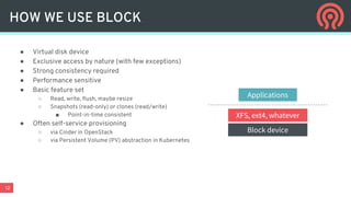 12
HOW WE USE BLOCK
● Virtual disk device
● Exclusive access by nature (with few exceptions)
● Strong consistency required
● Performance sensitive
● Basic feature set
○ Read, write, flush, maybe resize
○ Snapshots (read-only) or clones (read/write)
■ Point-in-time consistent
● Often self-service provisioning
○ via Cinder in OpenStack
○ via Persistent Volume (PV) abstraction in Kubernetes
Block device
XFS, ext4, whatever
Applications
 