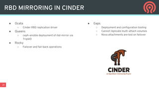 21
● Ocata
○ Cinder RBD replication driver
● Queens
○ ceph-ansible deployment of rbd-mirror via
TripleO
● Rocky
○ Failover and fail-back operations
● Gaps
○ Deployment and configuration tooling
○ Cannot replicate multi-attach volumes
○ Nova attachments are lost on failover
RBD MIRRORING IN CINDER
 