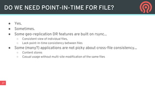 27
● Yes.
● Sometimes.
● Some geo-replication DR features are built on rsync...
○ Consistent view of individual files,
○ Lack point-in-time consistency between files
● Some (many?) applications are not picky about cross-file consistency...
○ Content stores
○ Casual usage without multi-site modification of the same files
DO WE NEED POINT-IN-TIME FOR FILE?
 