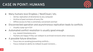 28
● Many humans love Dropbox / NextCloud / etc.
○ Ad hoc replication of directories to any computer
○ Archive of past revisions of every file
○ Offline access to files is extremely convenient and fast
● Disconnected operation and asynchronous replication leads to conflicts
○ Usually a pop-up in GUI
● Automated conflict resolution is usually good enough
○ e.g., newest timestamp wins
○ Humans are happy if they can rollback to archived revisions when necessary
● A possible future direction:
○ Focus less on avoiding/preventing conflicts…
○ Focus instead on ability to rollback to past revisions…
CASE IN POINT: HUMANS
 