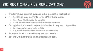 34
● We don’t have general-purpose bidirectional file replication
● It is hard to resolve conflicts for any POSIX operation
○ Sites A and B both modify the same file
○ Site A renames /a → /b/a while Site B: renames /b → /a/b
● But applications can only go active/active if they are cooperative
○ i.e., they carefully avoid such conflicts
○ e.g., mostly-static directory structure + last writer wins
● So we could do it if we simplify the data model...
● But wait, that sounds a bit like object storage...
BIDIRECTIONAL FILE REPLICATION?
 