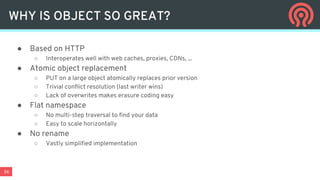 36
WHY IS OBJECT SO GREAT?
● Based on HTTP
○ Interoperates well with web caches, proxies, CDNs, ...
● Atomic object replacement
○ PUT on a large object atomically replaces prior version
○ Trivial conflict resolution (last writer wins)
○ Lack of overwrites makes erasure coding easy
● Flat namespace
○ No multi-step traversal to find your data
○ Easy to scale horizontally
● No rename
○ Vastly simplified implementation
 