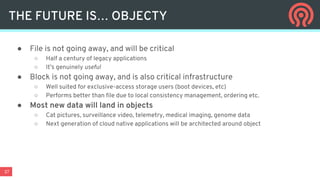 37
● File is not going away, and will be critical
○ Half a century of legacy applications
○ It’s genuinely useful
● Block is not going away, and is also critical infrastructure
○ Well suited for exclusive-access storage users (boot devices, etc)
○ Performs better than file due to local consistency management, ordering etc.
● Most new data will land in objects
○ Cat pictures, surveillance video, telemetry, medical imaging, genome data
○ Next generation of cloud native applications will be architected around object
THE FUTURE IS… OBJECTY
 