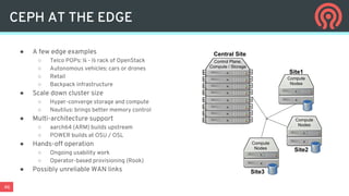 46
CEPH AT THE EDGE
● A few edge examples
○ Telco POPs: ¼ - ½ rack of OpenStack
○ Autonomous vehicles: cars or drones
○ Retail
○ Backpack infrastructure
● Scale down cluster size
○ Hyper-converge storage and compute
○ Nautilus: brings better memory control
● Multi-architecture support
○ aarch64 (ARM) builds upstream
○ POWER builds at OSU / OSL
● Hands-off operation
○ Ongoing usability work
○ Operator-based provisioning (Rook)
● Possibly unreliable WAN links
Control Plane,
Compute / Storage
Compute
Nodes
Compute
Nodes
Compute
Nodes
Central Site
Site1
Site2
Site3
 