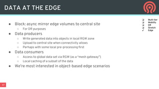 47
● Block: async mirror edge volumes to central site
○ For DR purposes
● Data producers
○ Write generated data into objects in local RGW zone
○ Upload to central site when connectivity allows
○ Perhaps with some local pre-processing first
● Data consumers
○ Access to global data set via RGW (as a “mesh gateway”)
○ Local caching of a subset of the data
● We’re most interested in object-based edge scenarios
DATA AT THE EDGE
❏ Multi-tier
❏ Mobility
❏ DR
❏ Stretch
✓ Edge
 