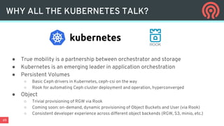 49
WHY ALL THE KUBERNETES TALK?
● True mobility is a partnership between orchestrator and storage
● Kubernetes is an emerging leader in application orchestration
● Persistent Volumes
○ Basic Ceph drivers in Kubernetes, ceph-csi on the way
○ Rook for automating Ceph cluster deployment and operation, hyperconverged
● Object
○ Trivial provisioning of RGW via Rook
○ Coming soon: on-demand, dynamic provisioning of Object Buckets and User (via Rook)
○ Consistent developer experience across different object backends (RGW, S3, minio, etc.)
 