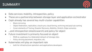 51
SUMMARY
● Data services: mobility, introspection, policy
● These are a partnership between storage layer and application orchestrator
● Ceph already has several key multi-cluster capabilities
○ Block mirroring
○ Object federation, replication, cloud sync; cloud tiering, archiving and pub/sub coming
○ Cover elements of Tiering, Disaster Recovery, Mobility, Stretch, Edge scenarios
● ...and introspection (elasticsearch) and policy for object
● Future investment is primarily focused on object
○ RGW as a gateway to a federated network of storage sites
○ Policy driving placement, migration, etc.
● Kubernetes will play an important role
○ both for infrastructure operators and applications developers
 