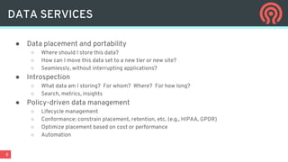 8
● Data placement and portability
○ Where should I store this data?
○ How can I move this data set to a new tier or new site?
○ Seamlessly, without interrupting applications?
● Introspection
○ What data am I storing? For whom? Where? For how long?
○ Search, metrics, insights
● Policy-driven data management
○ Lifecycle management
○ Conformance: constrain placement, retention, etc. (e.g., HIPAA, GPDR)
○ Optimize placement based on cost or performance
○ Automation
DATA SERVICES
 