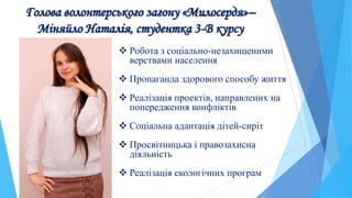 Голова волонтерського загону «Милосердя»–
Міняйло Наталія, студентка 3-В курсу
 Робота з соціально-незахищеними
верствами населення
 Пропаганда здорового способу життя
 Реалізація проектів, направлених на
попередження конфліктів
 Соціальна адаптація дітей-сиріт
 Просвітницька і правозахисна
діяльність
 Реалізація екологічних програм
 