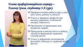 Голова профорієнтаційного сектору –
Галенко Ірина, студентка 3-А курсу
 Профорієнтаційна робота серед учнів
шкіл міста, району та області;
 Участь у ярмарках професій при
міських, районних та обласних
центрах зайнятості;
 Організація та проведення днів
відкритих дверей;
 Проведення в школах міста та району
лекцій по формуванні здорового
способу життя;
 Участь у районному молодіжному
фестивалі «Молодь за здоровий спосіб
життя».
 