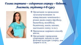 Голова спортивно – оздоровчого сектору – Беденюк
Анастасія, студентка 4-В курсу
 Організація та проведення
загальноучилищних та
міжвузівських чемпіонатів з
різних видів спорту (футболу,
баскетболу, волейболу,
бадмінтону, шахів, шахмат,
настільного тенісу та ін.);
 Пропаганда здорового способу
життя;
 Організація і проведення
спортивних заходів до дня
фізичної культури і спорту, дня
здоров’я та ін.
 
