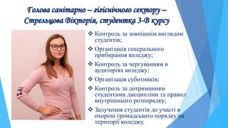 Голова санітарно – гігієнічного сектору –
Стрельцова Вікторія, студентка 3-В курсу
 Контроль за зовнішнім виглядом
студентів;
 Організація генерального
прибирання коледжу;
 Контроль за чергуванням в
аудиторіях коледжу;
 Організація суботників;
 Контроль за дотриманням
студентами дисципліни та правил
внутрішнього розпорядку;
 Залучення студентів до участі в
охороні громадського порядку на
території коледжу.
 