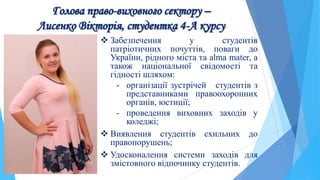 Голова право-виховного сектору –
Лисенко Вікторія, студентка 4-А курсу
 Забезпечення у студентів
патріотичних почуттів, поваги до
України, рідного міста та alma mater, а
також національної свідомості та
гідності шляхом:
- організації зустрічей студентів з
представниками правоохоронних
органів, юстиції;
- проведення виховних заходів у
коледжі;
 Виявлення студентів схильних до
правопорушень;
 Удосконалення системи заходів для
змістовного відпочинку студентів.
 