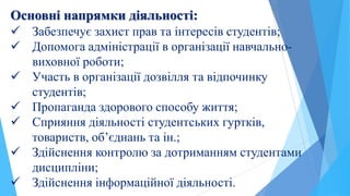 Основні напрямки діяльності:
 Забезпечує захист прав та інтересів студентів;
 Допомога адміністрації в організації навчально-
виховної роботи;
 Участь в організації дозвілля та відпочинку
студентів;
 Пропаганда здорового способу життя;
 Сприяння діяльності студентських гуртків,
товариств, об’єднань та ін.;
 Здійснення контролю за дотриманням студентами
дисципліни;
 Здійснення інформаційної діяльності.
 