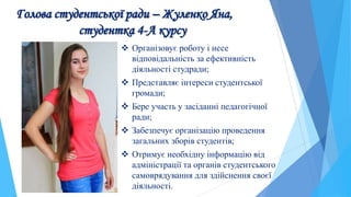 Голова студентської ради – Жуленко Яна,
студентка 4-А курсу
 Організовує роботу і несе
відповідальність за ефективність
діяльності студради;
 Представляє інтереси студентської
громади;
 Бере участь у засіданні педагогічної
ради;
 Забезпечує організацію проведення
загальних зборів студентів;
 Отримує необхідну інформацію від
адміністрації та органів студентського
самоврядування для здійснення своєї
діяльності.
 