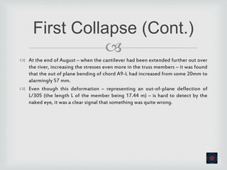 
 At the end of August – when the cantilever had been extended further out over
the river, increasing the stresses even more in the truss members – it was found
that the out of plane bending of chord A9-L had increased from some 20mm to
alarmingly 57 mm.
 Even though this deformation – representing an out-of-plane deflection of
L/305 (the length L of the member being 17.44 m) – is hard to detect by the
naked eye, it was a clear signal that something was quite wrong.
First Collapse (Cont.)
 