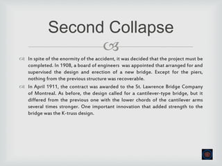 
 In spite of the enormity of the accident, it was decided that the project must be
completed. In 1908, a board of engineers was appointed that arranged for and
supervised the design and erection of a new bridge. Except for the piers,
nothing from the previous structure was recoverable.
 In April 1911, the contract was awarded to the St. Lawrence Bridge Company
of Montreal. As before, the design called for a cantilever-type bridge, but it
differed from the previous one with the lower chords of the cantilever arms
several times stronger. One important innovation that added strength to the
bridge was the K-truss design.
Second Collapse
 