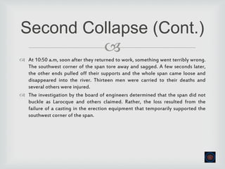 
 At 10:50 a.m, soon after they returned to work, something went terribly wrong.
The southwest corner of the span tore away and sagged. A few seconds later,
the other ends pulled off their supports and the whole span came loose and
disappeared into the river. Thirteen men were carried to their deaths and
several others were injured.
 The investigation by the board of engineers determined that the span did not
buckle as Larocque and others claimed. Rather, the loss resulted from the
failure of a casting in the erection equipment that temporarily supported the
southwest corner of the span.
Second Collapse (Cont.)
 