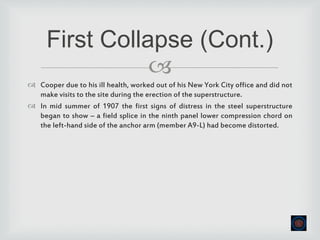 
 Cooper due to his ill health, worked out of his New York City office and did not
make visits to the site during the erection of the superstructure.
 In mid summer of 1907 the first signs of distress in the steel superstructure
began to show – a field splice in the ninth panel lower compression chord on
the left-hand side of the anchor arm (member A9-L) had become distorted.
First Collapse (Cont.)
 