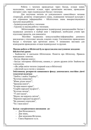4
Робота з читачем проводиться через бесіди, огляди нових
надходжень, тематичні огляди, через організацію виставок, проведення
вікторин і свят, через індивідуальні бесіди з читачами.
Для залучення читачів до усвідомленого самостійного читання
літератури, розвитку літературного смаку, підвищення читацької культури і
для отримання інформаційно - бібліотечних знань використовувалися
наступні види роботи:
- Індивідуальна робота з читачами
- Групова та масова робота з читачами.
Бібліотекарем проводилися індивідуальні рекомендаційні бесіди і
надавалася допомога в підборі книг і інформації, необхідних учням при
підготовці проектів, для самоосвіти.
Постійно надавалась консультаційно-інформаційна допомога
викладачам у підготовці заходів, класних годин. Систематично проводилися
бесіди з читачами про прочитані книги. У книжкових виставок для
відвідувачів проводились огляди індивідуальні та групові.
Масова робота в бібліотеці була представлена наступними заходами:
Бібліотечні уроки:
- Знайомство зі шкільною бібліотекою. Поняття про бібліотеку. Правила
поводження з книгою.
- Бесіда «Бережи книгу»
- Бесіда і вікторина «Бібліотека, книжка, я - разом дружня сім'я» Знайомство
з каталогом.
- «Як добре вміти читати» (перший клас в бібліотеці)
- «Дитячий сад в гостях у книжки»
Змістовному розкриттю книжкового фонду допомагають постійно діючі
тематичні полички:
"Любіть і знайте Україну!”,
"Куточок символіки”,
"Живи, рідна земле!”,
"Зразкова книга!”,
"Історія нашого краю”,
"Скарби народної мудрості”,
"Куточок читача”,
"У світі казок”,
"Науки, що керують світом”,
"Перлини народної мудрості”,
"На допомогу вчителям”,
"Ти і твоя книга”.
Бесіди з патріотичного виховання до:
- Дня Незалежності,
- Дня знань,
- Дня захисника Вітчизни,
- Свята Перемоги та ін.
 