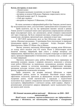 5
Бесіди, вікторини, огляди книг:
- «Зимові казки»
- «Подорож маленьких чоловічків» по книзі С.Лагерлеф.
- вікторина за казкою О.Волкова «Чарівник смарагдового міста»
- «Великий казкар» про Г.Х. Андерсена
- «Твій друг журнал»
- вікторина по творчості Т.Шевченка, Л.Глібова
Не менш значимим в інформаційній роботі був Тиждень дитячої книги.
Це загальношкільне свято, для підготовки і проведення якого складався план.
Треба відмітити, що під час проведення масових заходів в рамках
Тижня дитячої та юнацької книги увага приділялась впровадженню активних
форм популяризації книги, які допомагають дитині пізнавати навколишній
світ через літературу. Це були: книжкові виставки, літературні ігри, конкурси
знавців книг, вікторини, презентації книг, книжкові огляди тощо.
У 2017-2018 навчальному році на базі бібліотеки діяв літературний
гурток «Маленькі розумники». З гуртківцями були підготовлені та проведені
інсценування віршів ту уривків з оповідань: Астрід Ліндгрен. «Пеппі
Довгапанчоха», байка Л.Глібова «Лев та Миша».
Вагому допомогу шкільному бібліотекарю надавав актив бібліотеки,
до складу якого входили учні 6-8 класів. Разом із бібліотекарем актив
визначав тематику інформацій, брав участь у підборі матеріалу для
інформування, обробляв його, виступав з оглядами літератури чи періодичної
преси, проводив інформаційні п’ятихвилинки у кожному класі, а також – дні
та тижні інформації.
Протягом навчального року робота бібліотеки була спрямована на
виконання основних завдань і напрямів діяльності, зазначених у річному
плані роботи бібліотеки: на національне, громадянське, родинне, трудове,
екологічне, правове та естетичне виховання; профорієнтацію школярів,
виховання культури читання учнів; поповнення і збереження книжкових
фондів; керівництво позакласним читанням.
Треба зазначити, що резерви шкільної бібліотеки в справі
інформаційної роботи далеко не вичерпані. Постійний пошук нових,
ефективних технологій, прагнення до формування системи інформаційної
підтримки освіти, тісний взаємозв’язок і взаємодія з педагогічним
колективом буде сприяти утвердженню шкільної бібліотеки як справжнього
культурного, інформаційного і освітнього центру, який одержує, зберігає і
розповсюджує різноманітні джерела інформації, здатні задовольнити будь-
які запити своїх читачів.
ІІІ. Основні завдання роботи шкільної бібліотеки на 2018 – 2019
навчальний рік
Невід’ємною складовою науково-освітянського та інформаційного
простору є бібліотеки, які накопичують, зберігають і поширюють
 
